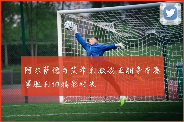 阿尔萨德与艾希利激战正酣争夺赛事胜利的精彩对决