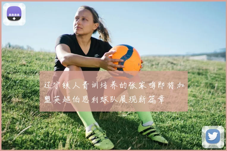 辽宁铁人青训培养的张家鸣即将加盟英超伯恩利球队展现新篇章