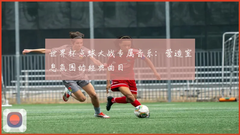 世界杯点球大战专属音乐：营造窒息氛围的经典曲目