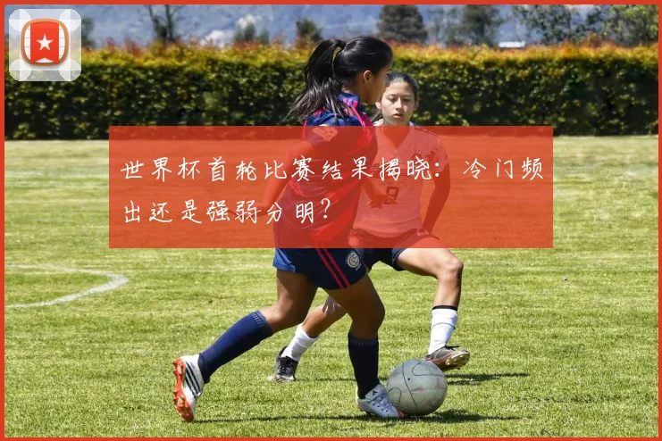 世界杯首轮比赛结果揭晓：冷门频出还是强弱分明？