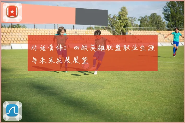 对话黄伟：回顾英雄联盟职业生涯与未来发展展望