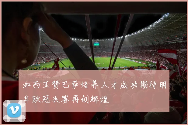 加西亚赞巴萨培养人才成功期待明年欧冠决赛再创辉煌