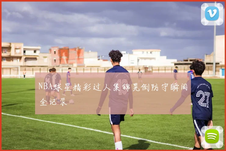 NBA球星精彩过人集锦晃倒防守瞬间全记录
