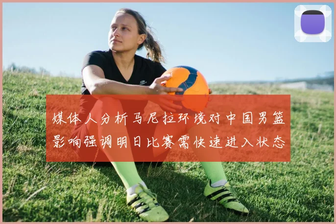 媒体人分析马尼拉环境对中国男篮影响强调明日比赛需快速进入状态