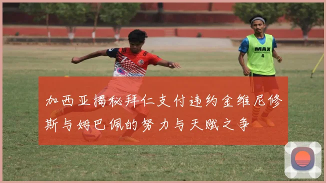 加西亚揭秘拜仁支付违约金维尼修斯与姆巴佩的努力与天赋之争