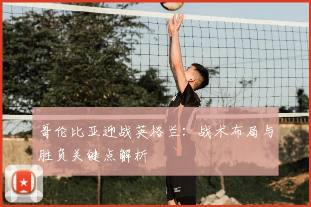 哥伦比亚迎战英格兰：战术布局与胜负关键点解析