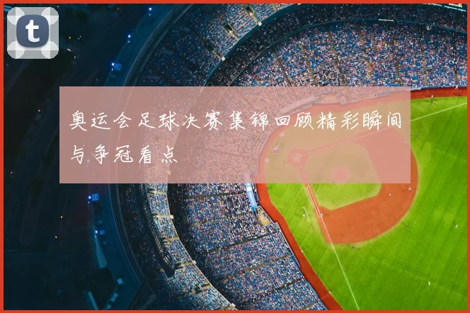 奥运会足球决赛集锦回顾精彩瞬间与争冠看点