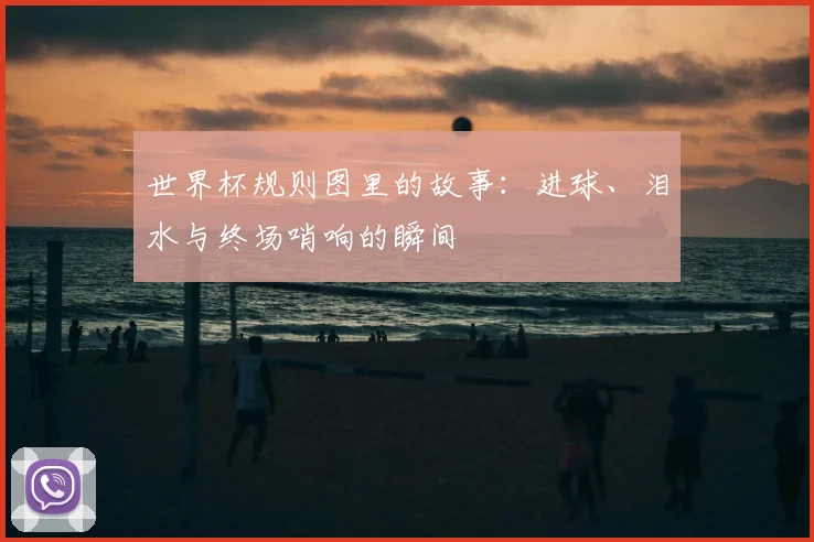 世界杯规则图里的故事：进球、泪水与终场哨响的瞬间