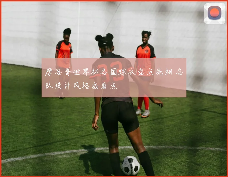 摩洛哥世界杯各国球衣盘点亮相 各队设计风格成看点