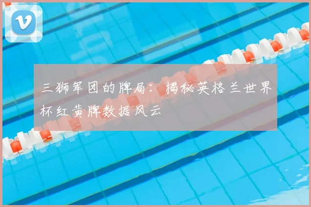三狮军团的牌局：揭秘英格兰世界杯红黄牌数据风云