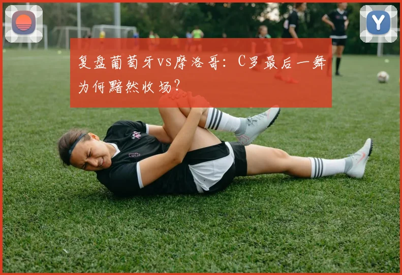 复盘葡萄牙vs摩洛哥：C罗最后一舞为何黯然收场？