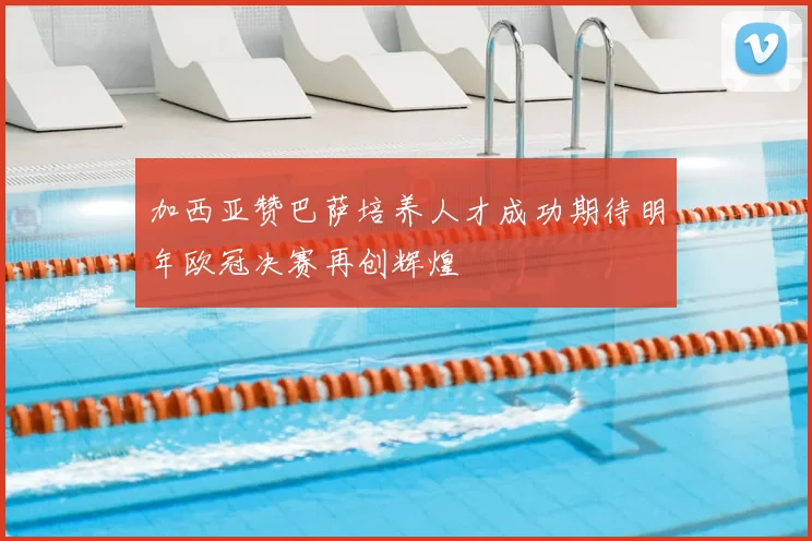 加西亚赞巴萨培养人才成功期待明年欧冠决赛再创辉煌