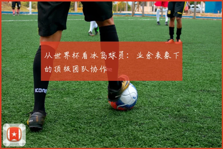 从世界杯看冰岛球员：业余表象下的顶级团队协作