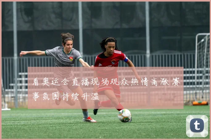 看奥运会直播现场观众热情高涨 赛事氛围持续升温