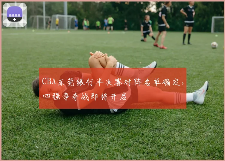 CBA东莞银行半决赛对阵名单确定，四强争夺战即将开启