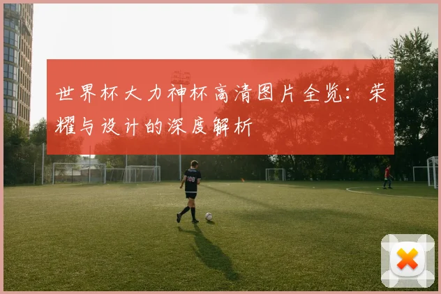 世界杯大力神杯高清图片全览：荣耀与设计的深度解析