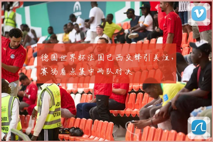 德国世界杯法国巴西交锋引关注，赛场看点集中两队对决