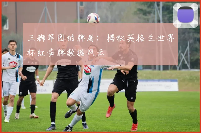 三狮军团的牌局:揭秘英格兰世界杯红黄牌数据风云