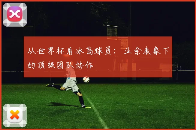 从世界杯看冰岛球员：业余表象下的顶级团队协作