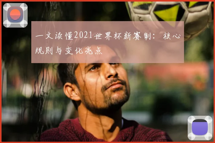 一文读懂2021世界杯新赛制:核心规则与变化亮点