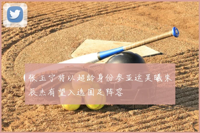 张玉宁将以超龄身份参亚运吴曦朱辰杰有望入选国足阵容