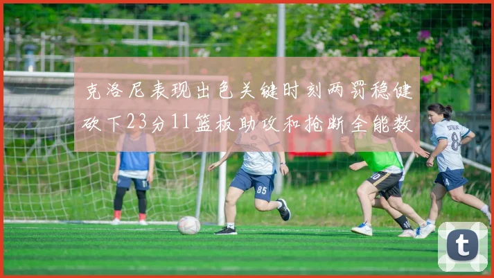 克洛尼表现出色关键时刻两罚稳健砍下23分11篮板助攻和抢断全能数据