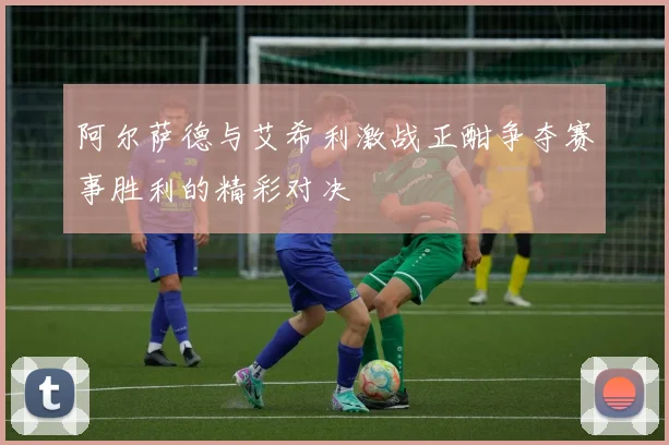 阿尔萨德与艾希利激战正酣争夺赛事胜利的精彩对决