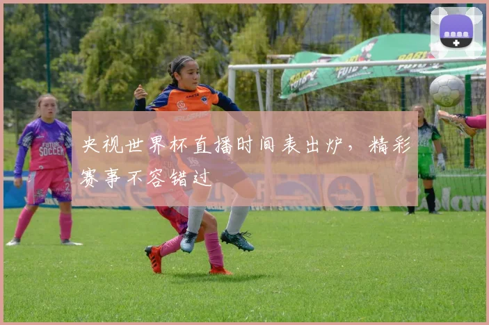 央视世界杯直播时间表出炉，精彩赛事不容错过