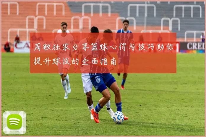 周敏独家分享篮球心得与技巧助你提升球技的全面指南