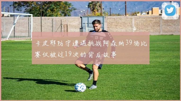 卡皮耶防守遭遇挑战阿森纳39场比赛仅被过19次的背后故事