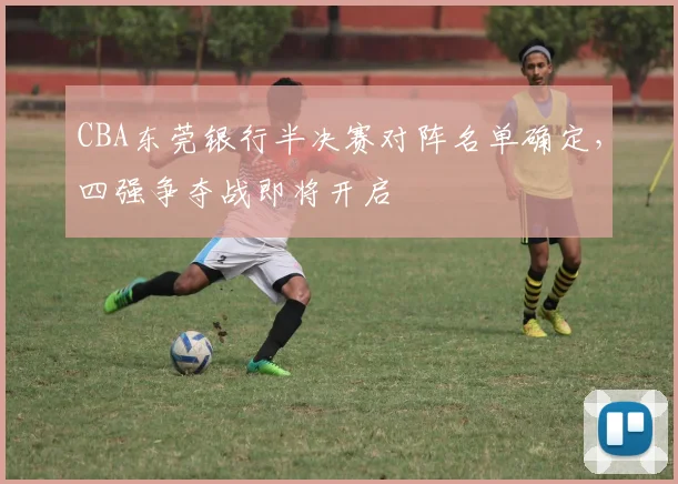 CBA东莞银行半决赛对阵名单确定，四强争夺战即将开启