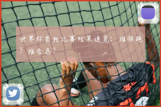 世界杯首轮比赛结果速览：谁领跑？谁告急？