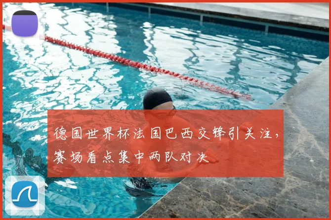 德国世界杯法国巴西交锋引关注，赛场看点集中两队对决