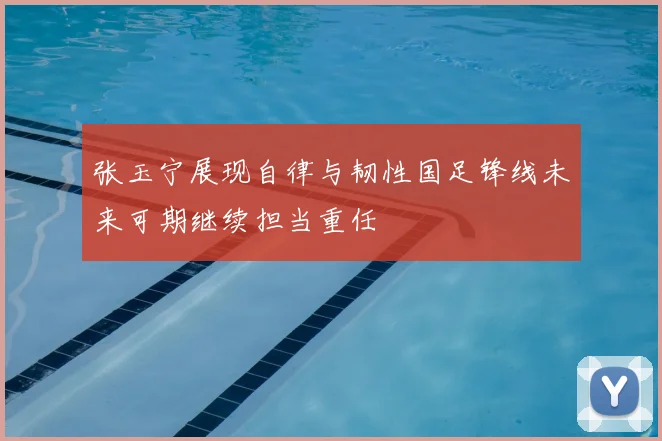 张玉宁展现自律与韧性国足锋线未来可期继续担当重任