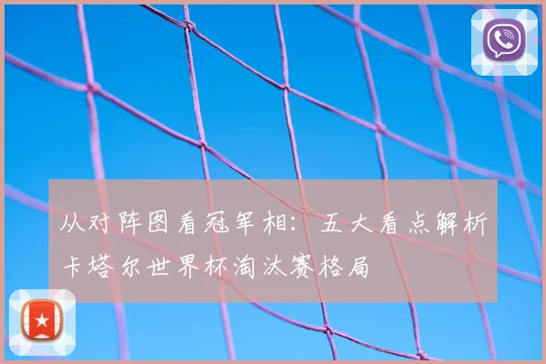 从对阵图看冠军相:五大看点解析卡塔尔世界杯淘汰赛格局