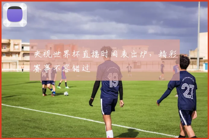 央视世界杯直播时间表出炉，精彩赛事不容错过