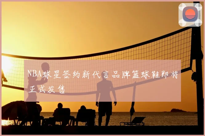 NBA球星签约新代言品牌篮球鞋即将正式发售