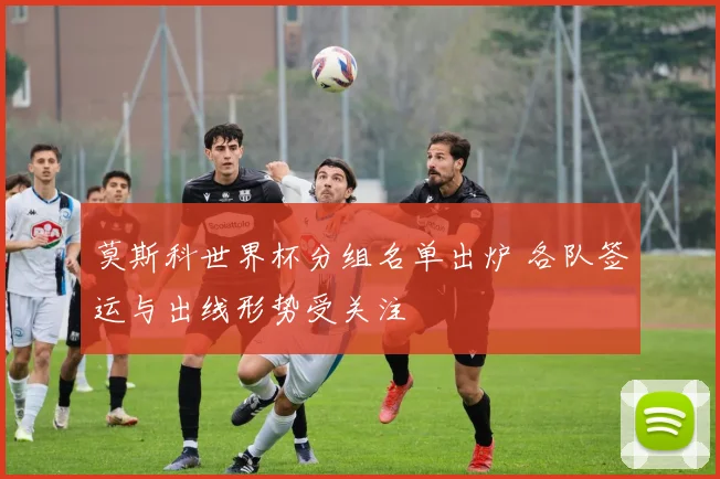 莫斯科世界杯分组名单出炉 各队签运与出线形势受关注
