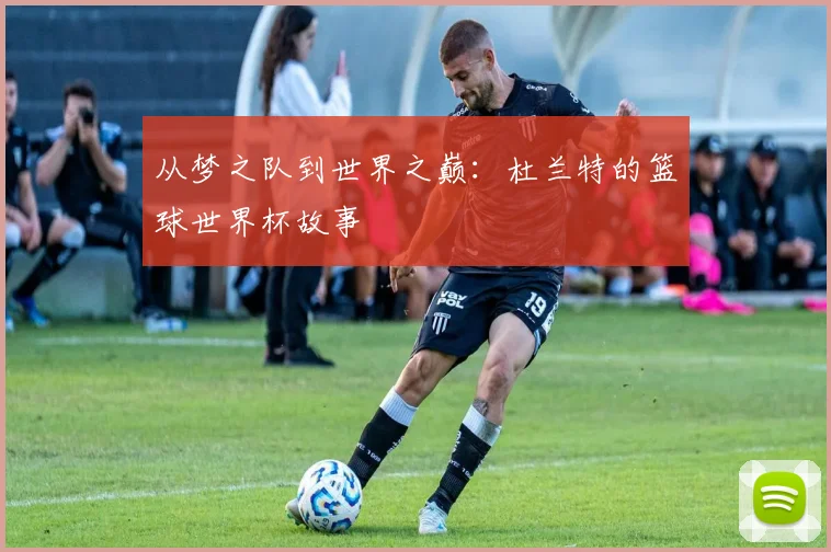 从梦之队到世界之巅：杜兰特的篮球世界杯故事