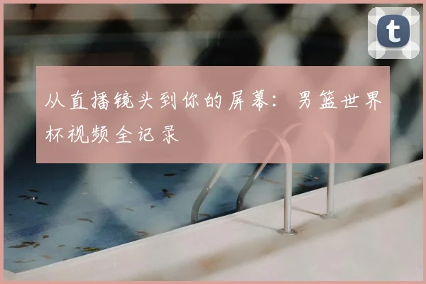 从直播镜头到你的屏幕：男篮世界杯视频全记录