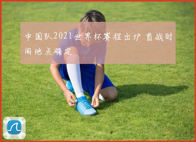 中国队2021世界杯赛程出炉 首战时间地点确定