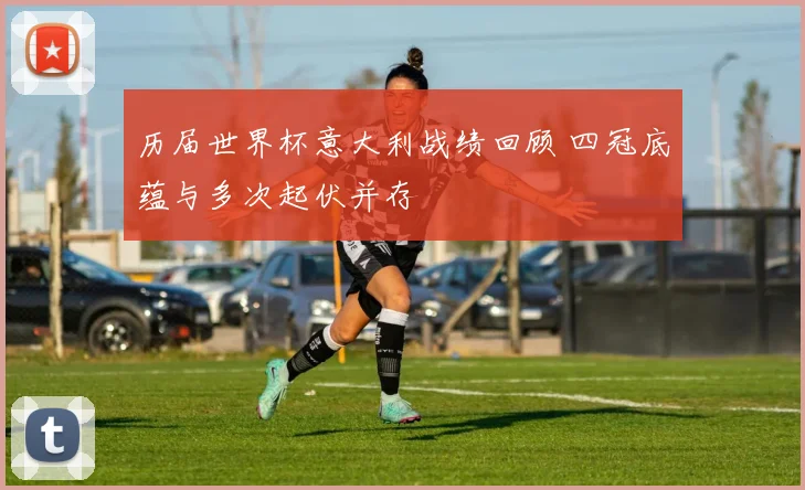 历届世界杯意大利战绩回顾 四冠底蕴与多次起伏并存