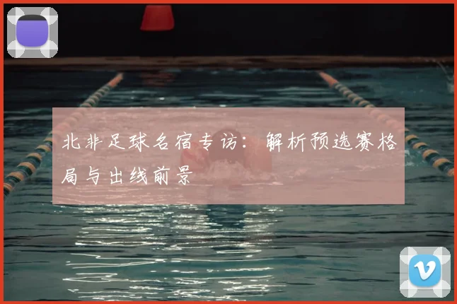 北非足球名宿专访：解析预选赛格局与出线前景