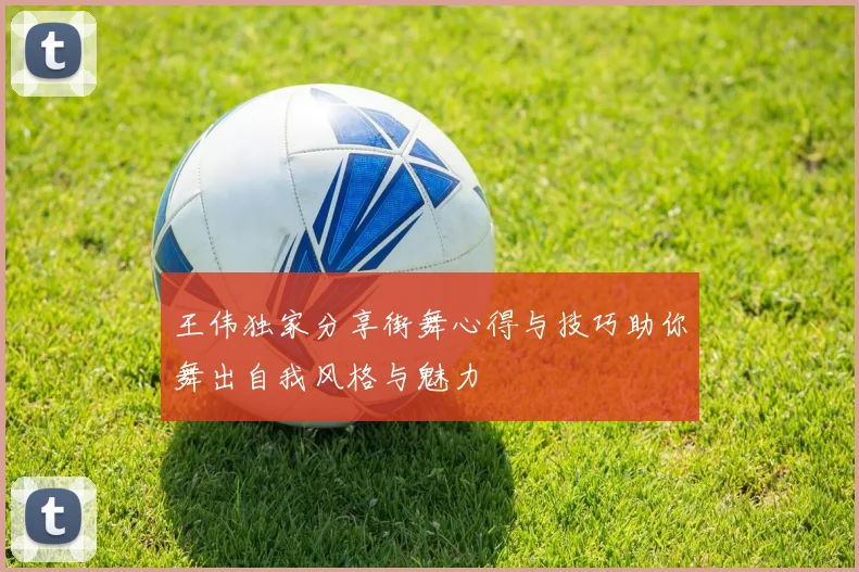 王伟独家分享街舞心得与技巧助你舞出自我风格与魅力