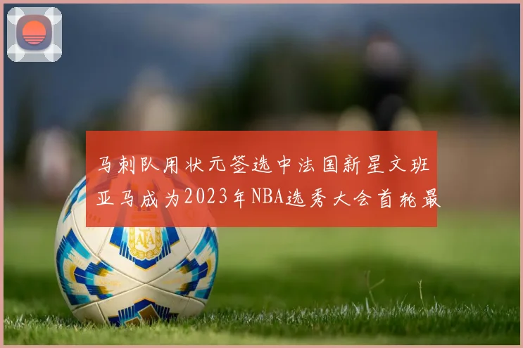 马刺队用状元签选中法国新星文班亚马成为2023年NBA选秀大会首轮最大亮点
