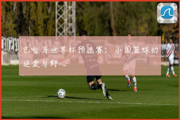 巴哈马世界杯预选赛：小国篮球的逆袭与野心