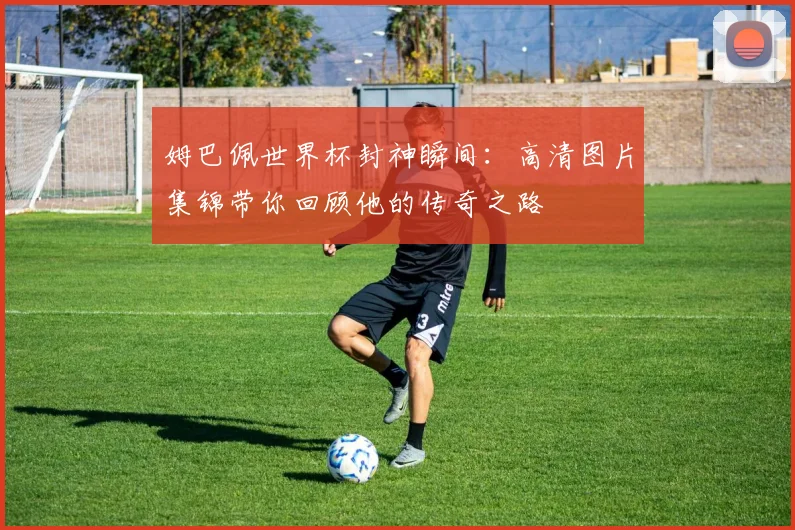 姆巴佩世界杯封神瞬间：高清图片集锦带你回顾他的传奇之路