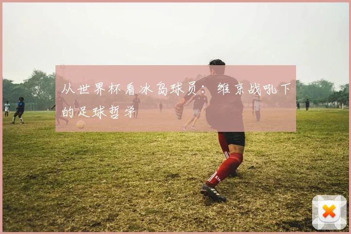 从世界杯看冰岛球员：维京战吼下的足球哲学